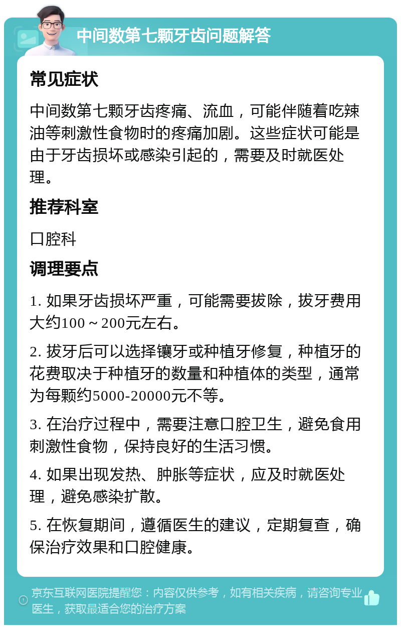 中间数第七颗牙齿问题解答 常见症状 中间数第七颗牙齿疼痛、流血，可能伴随着吃辣油等刺激性食物时的疼痛加剧。这些症状可能是由于牙齿损坏或感染引起的，需要及时就医处理。 推荐科室 口腔科 调理要点 1. 如果牙齿损坏严重，可能需要拔除，拔牙费用大约100～200元左右。 2. 拔牙后可以选择镶牙或种植牙修复，种植牙的花费取决于种植牙的数量和种植体的类型，通常为每颗约5000-20000元不等。 3. 在治疗过程中，需要注意口腔卫生，避免食用刺激性食物，保持良好的生活习惯。 4. 如果出现发热、肿胀等症状，应及时就医处理，避免感染扩散。 5. 在恢复期间，遵循医生的建议，定期复查，确保治疗效果和口腔健康。