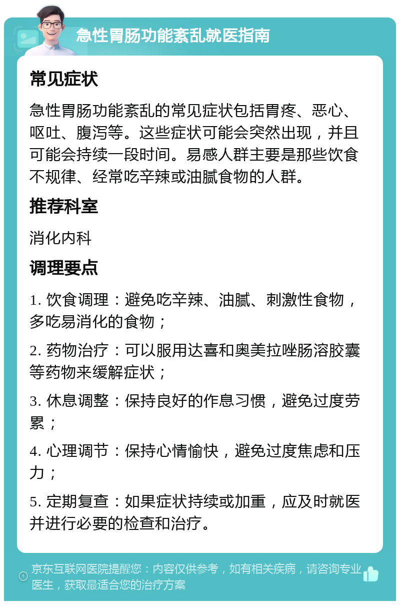 急性胃肠功能紊乱就医指南 常见症状 急性胃肠功能紊乱的常见症状包括胃疼、恶心、呕吐、腹泻等。这些症状可能会突然出现，并且可能会持续一段时间。易感人群主要是那些饮食不规律、经常吃辛辣或油腻食物的人群。 推荐科室 消化内科 调理要点 1. 饮食调理：避免吃辛辣、油腻、刺激性食物，多吃易消化的食物； 2. 药物治疗：可以服用达喜和奥美拉唑肠溶胶囊等药物来缓解症状； 3. 休息调整：保持良好的作息习惯，避免过度劳累； 4. 心理调节：保持心情愉快，避免过度焦虑和压力； 5. 定期复查：如果症状持续或加重，应及时就医并进行必要的检查和治疗。