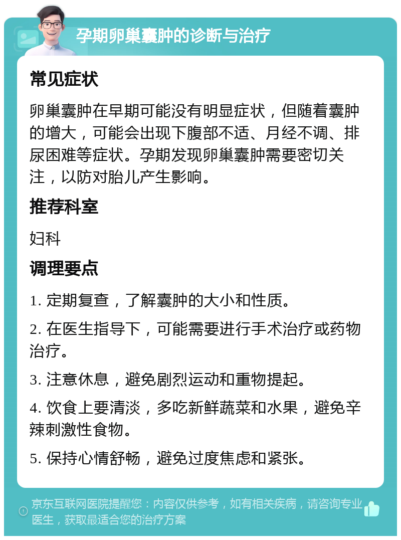 孕期卵巢囊肿的诊断与治疗 常见症状 卵巢囊肿在早期可能没有明显症状，但随着囊肿的增大，可能会出现下腹部不适、月经不调、排尿困难等症状。孕期发现卵巢囊肿需要密切关注，以防对胎儿产生影响。 推荐科室 妇科 调理要点 1. 定期复查，了解囊肿的大小和性质。 2. 在医生指导下，可能需要进行手术治疗或药物治疗。 3. 注意休息，避免剧烈运动和重物提起。 4. 饮食上要清淡，多吃新鲜蔬菜和水果，避免辛辣刺激性食物。 5. 保持心情舒畅，避免过度焦虑和紧张。