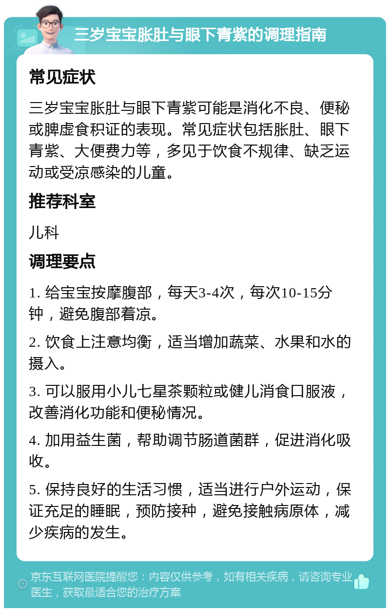 三岁宝宝胀肚与眼下青紫的调理指南 常见症状 三岁宝宝胀肚与眼下青紫可能是消化不良、便秘或脾虚食积证的表现。常见症状包括胀肚、眼下青紫、大便费力等，多见于饮食不规律、缺乏运动或受凉感染的儿童。 推荐科室 儿科 调理要点 1. 给宝宝按摩腹部，每天3-4次，每次10-15分钟，避免腹部着凉。 2. 饮食上注意均衡，适当增加蔬菜、水果和水的摄入。 3. 可以服用小儿七星茶颗粒或健儿消食口服液，改善消化功能和便秘情况。 4. 加用益生菌，帮助调节肠道菌群，促进消化吸收。 5. 保持良好的生活习惯，适当进行户外运动，保证充足的睡眠，预防接种，避免接触病原体，减少疾病的发生。