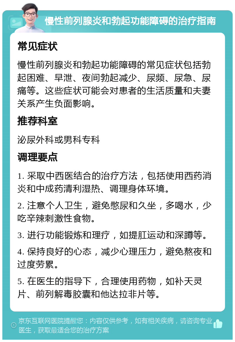 慢性前列腺炎和勃起功能障碍的治疗指南 常见症状 慢性前列腺炎和勃起功能障碍的常见症状包括勃起困难、早泄、夜间勃起减少、尿频、尿急、尿痛等。这些症状可能会对患者的生活质量和夫妻关系产生负面影响。 推荐科室 泌尿外科或男科专科 调理要点 1. 采取中西医结合的治疗方法，包括使用西药消炎和中成药清利湿热、调理身体环境。 2. 注意个人卫生，避免憋尿和久坐，多喝水，少吃辛辣刺激性食物。 3. 进行功能锻炼和理疗，如提肛运动和深蹲等。 4. 保持良好的心态，减少心理压力，避免熬夜和过度劳累。 5. 在医生的指导下，合理使用药物，如补天灵片、前列解毒胶囊和他达拉非片等。