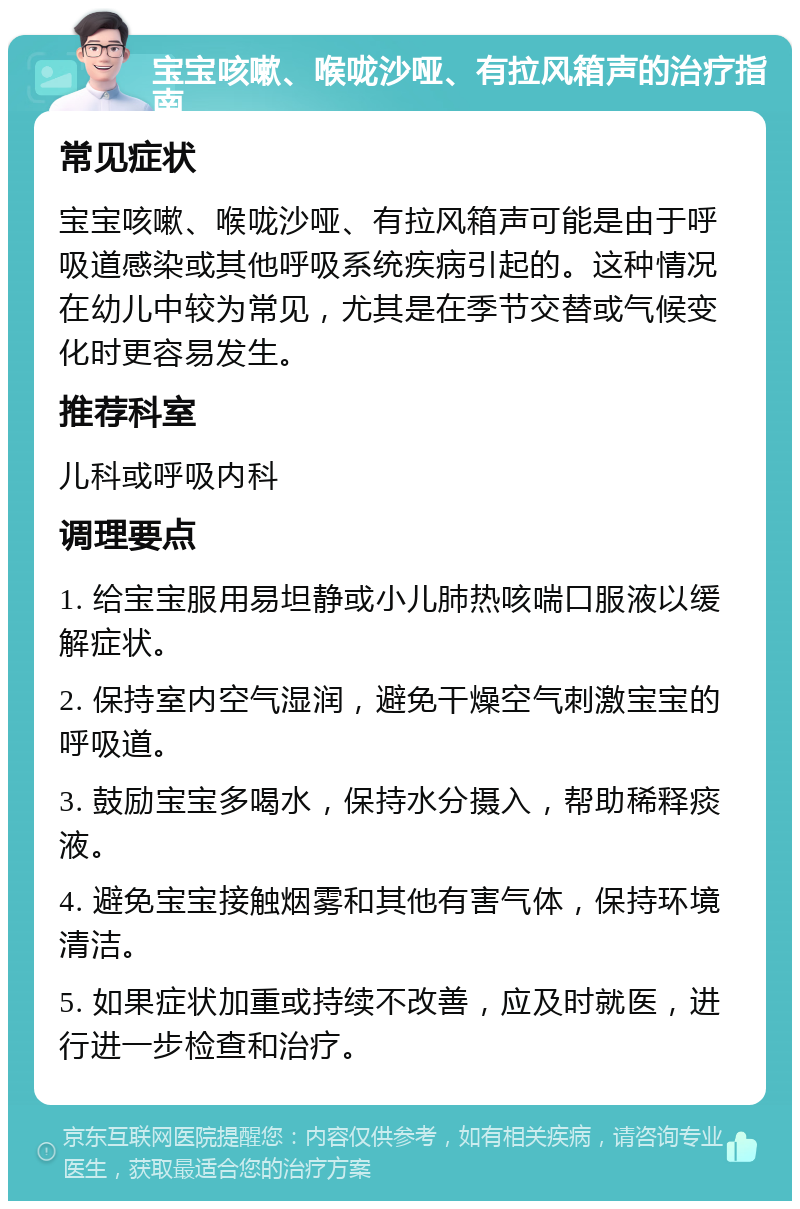 宝宝咳嗽、喉咙沙哑、有拉风箱声的治疗指南 常见症状 宝宝咳嗽、喉咙沙哑、有拉风箱声可能是由于呼吸道感染或其他呼吸系统疾病引起的。这种情况在幼儿中较为常见，尤其是在季节交替或气候变化时更容易发生。 推荐科室 儿科或呼吸内科 调理要点 1. 给宝宝服用易坦静或小儿肺热咳喘口服液以缓解症状。 2. 保持室内空气湿润，避免干燥空气刺激宝宝的呼吸道。 3. 鼓励宝宝多喝水，保持水分摄入，帮助稀释痰液。 4. 避免宝宝接触烟雾和其他有害气体，保持环境清洁。 5. 如果症状加重或持续不改善，应及时就医，进行进一步检查和治疗。