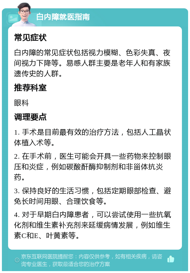 白内障就医指南 常见症状 白内障的常见症状包括视力模糊、色彩失真、夜间视力下降等。易感人群主要是老年人和有家族遗传史的人群。 推荐科室 眼科 调理要点 1. 手术是目前最有效的治疗方法，包括人工晶状体植入术等。 2. 在手术前，医生可能会开具一些药物来控制眼压和炎症，例如碳酸酐酶抑制剂和非甾体抗炎药。 3. 保持良好的生活习惯，包括定期眼部检查、避免长时间用眼、合理饮食等。 4. 对于早期白内障患者，可以尝试使用一些抗氧化剂和维生素补充剂来延缓病情发展，例如维生素C和E、叶黄素等。