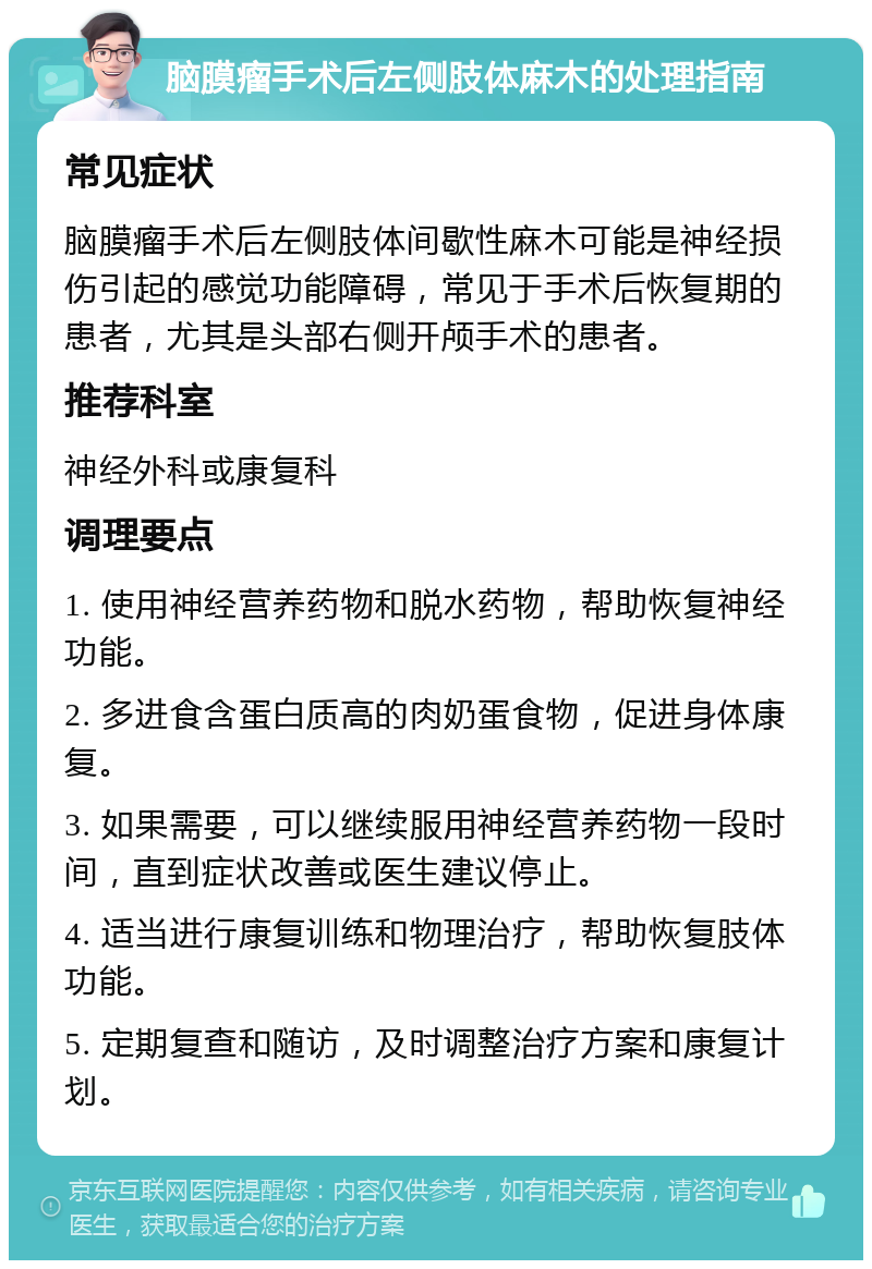 脑膜瘤手术后左侧肢体麻木的处理指南 常见症状 脑膜瘤手术后左侧肢体间歇性麻木可能是神经损伤引起的感觉功能障碍，常见于手术后恢复期的患者，尤其是头部右侧开颅手术的患者。 推荐科室 神经外科或康复科 调理要点 1. 使用神经营养药物和脱水药物，帮助恢复神经功能。 2. 多进食含蛋白质高的肉奶蛋食物，促进身体康复。 3. 如果需要，可以继续服用神经营养药物一段时间，直到症状改善或医生建议停止。 4. 适当进行康复训练和物理治疗，帮助恢复肢体功能。 5. 定期复查和随访，及时调整治疗方案和康复计划。