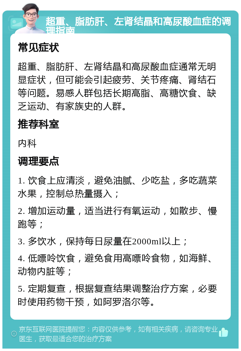 超重、脂肪肝、左肾结晶和高尿酸血症的调理指南 常见症状 超重、脂肪肝、左肾结晶和高尿酸血症通常无明显症状，但可能会引起疲劳、关节疼痛、肾结石等问题。易感人群包括长期高脂、高糖饮食、缺乏运动、有家族史的人群。 推荐科室 内科 调理要点 1. 饮食上应清淡，避免油腻、少吃盐，多吃蔬菜水果，控制总热量摄入； 2. 增加运动量，适当进行有氧运动，如散步、慢跑等； 3. 多饮水，保持每日尿量在2000ml以上； 4. 低嘌呤饮食，避免食用高嘌呤食物，如海鲜、动物内脏等； 5. 定期复查，根据复查结果调整治疗方案，必要时使用药物干预，如阿罗洛尔等。