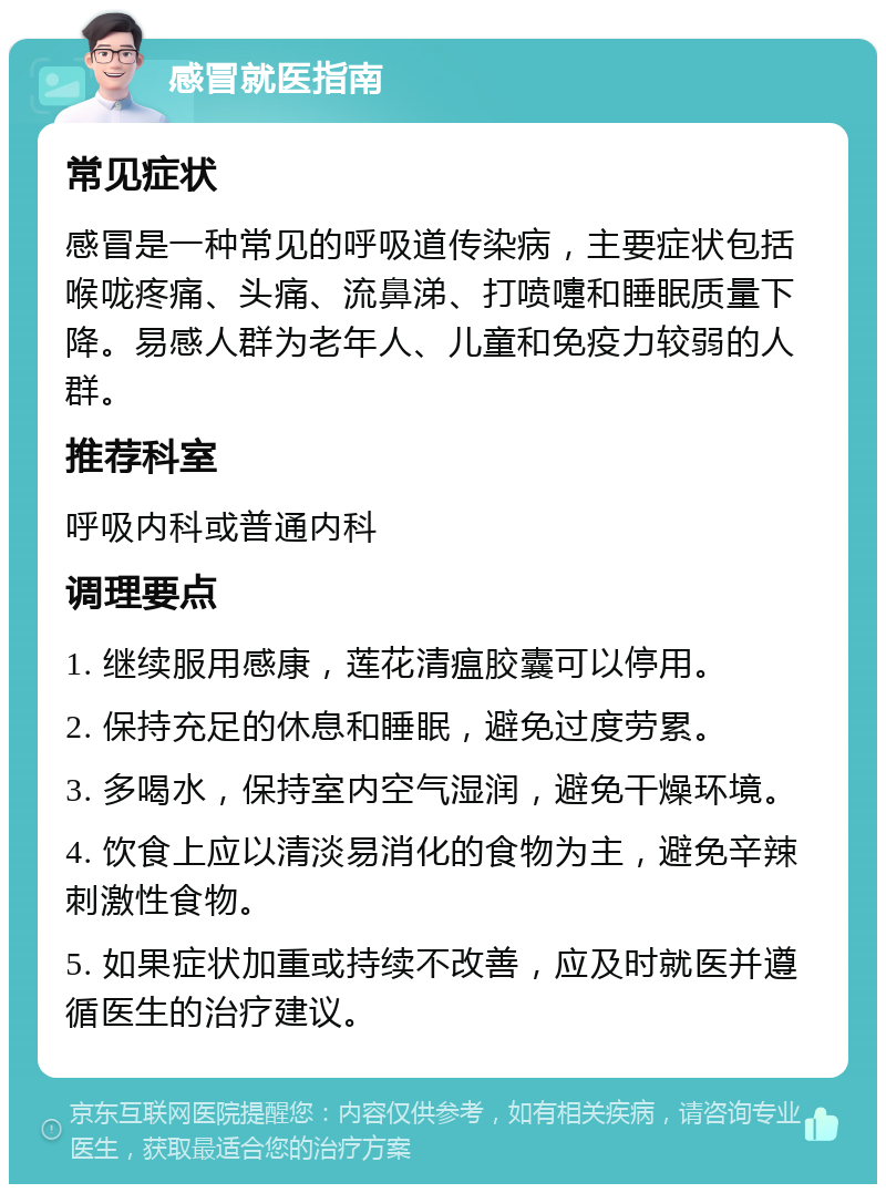 感冒就医指南 常见症状 感冒是一种常见的呼吸道传染病，主要症状包括喉咙疼痛、头痛、流鼻涕、打喷嚏和睡眠质量下降。易感人群为老年人、儿童和免疫力较弱的人群。 推荐科室 呼吸内科或普通内科 调理要点 1. 继续服用感康，莲花清瘟胶囊可以停用。 2. 保持充足的休息和睡眠，避免过度劳累。 3. 多喝水，保持室内空气湿润，避免干燥环境。 4. 饮食上应以清淡易消化的食物为主，避免辛辣刺激性食物。 5. 如果症状加重或持续不改善，应及时就医并遵循医生的治疗建议。