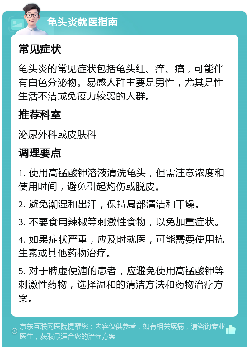 龟头炎就医指南 常见症状 龟头炎的常见症状包括龟头红、痒、痛，可能伴有白色分泌物。易感人群主要是男性，尤其是性生活不洁或免疫力较弱的人群。 推荐科室 泌尿外科或皮肤科 调理要点 1. 使用高锰酸钾溶液清洗龟头，但需注意浓度和使用时间，避免引起灼伤或脱皮。 2. 避免潮湿和出汗，保持局部清洁和干燥。 3. 不要食用辣椒等刺激性食物，以免加重症状。 4. 如果症状严重，应及时就医，可能需要使用抗生素或其他药物治疗。 5. 对于脾虚便溏的患者，应避免使用高锰酸钾等刺激性药物，选择温和的清洁方法和药物治疗方案。