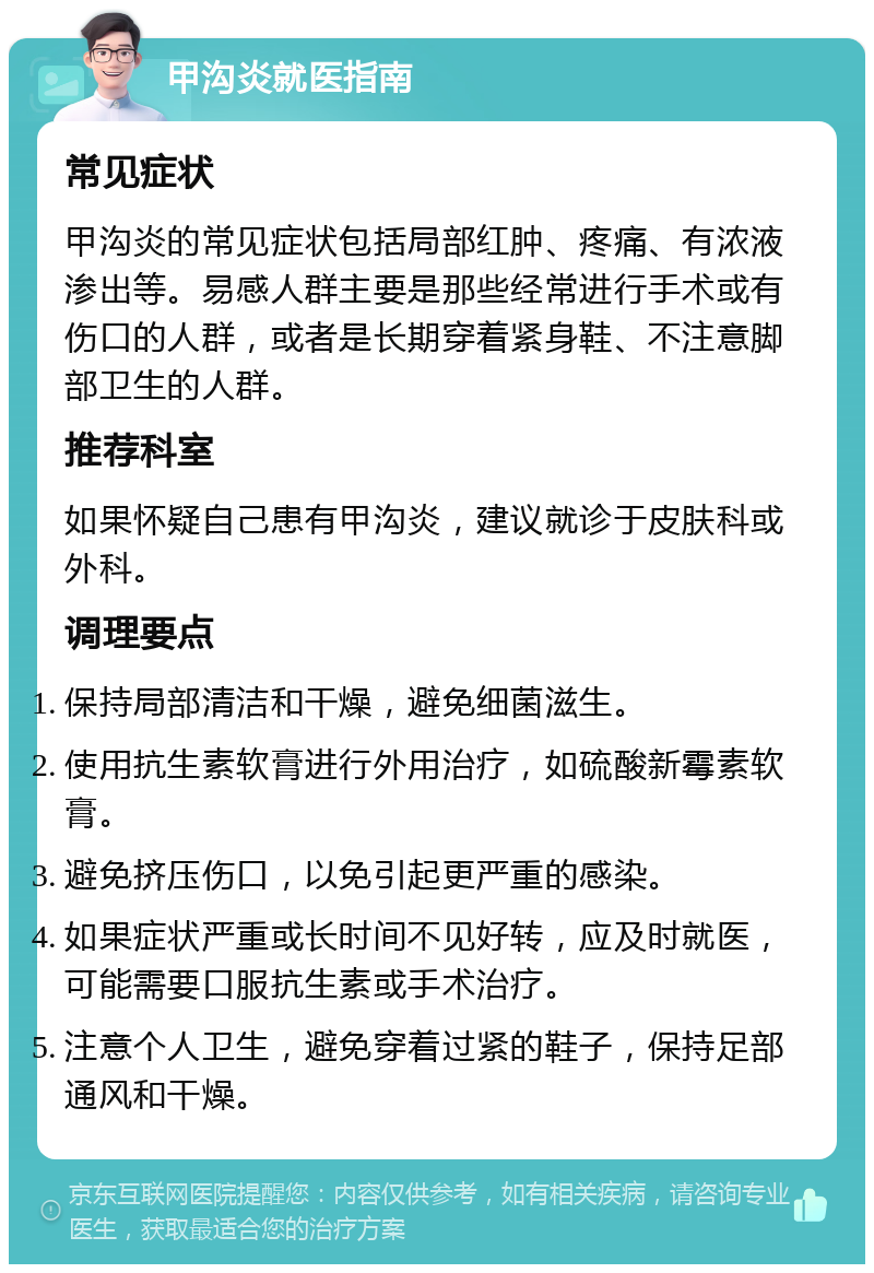 甲沟炎就医指南 常见症状 甲沟炎的常见症状包括局部红肿、疼痛、有浓液渗出等。易感人群主要是那些经常进行手术或有伤口的人群，或者是长期穿着紧身鞋、不注意脚部卫生的人群。 推荐科室 如果怀疑自己患有甲沟炎，建议就诊于皮肤科或外科。 调理要点 保持局部清洁和干燥，避免细菌滋生。 使用抗生素软膏进行外用治疗，如硫酸新霉素软膏。 避免挤压伤口，以免引起更严重的感染。 如果症状严重或长时间不见好转，应及时就医，可能需要口服抗生素或手术治疗。 注意个人卫生，避免穿着过紧的鞋子，保持足部通风和干燥。