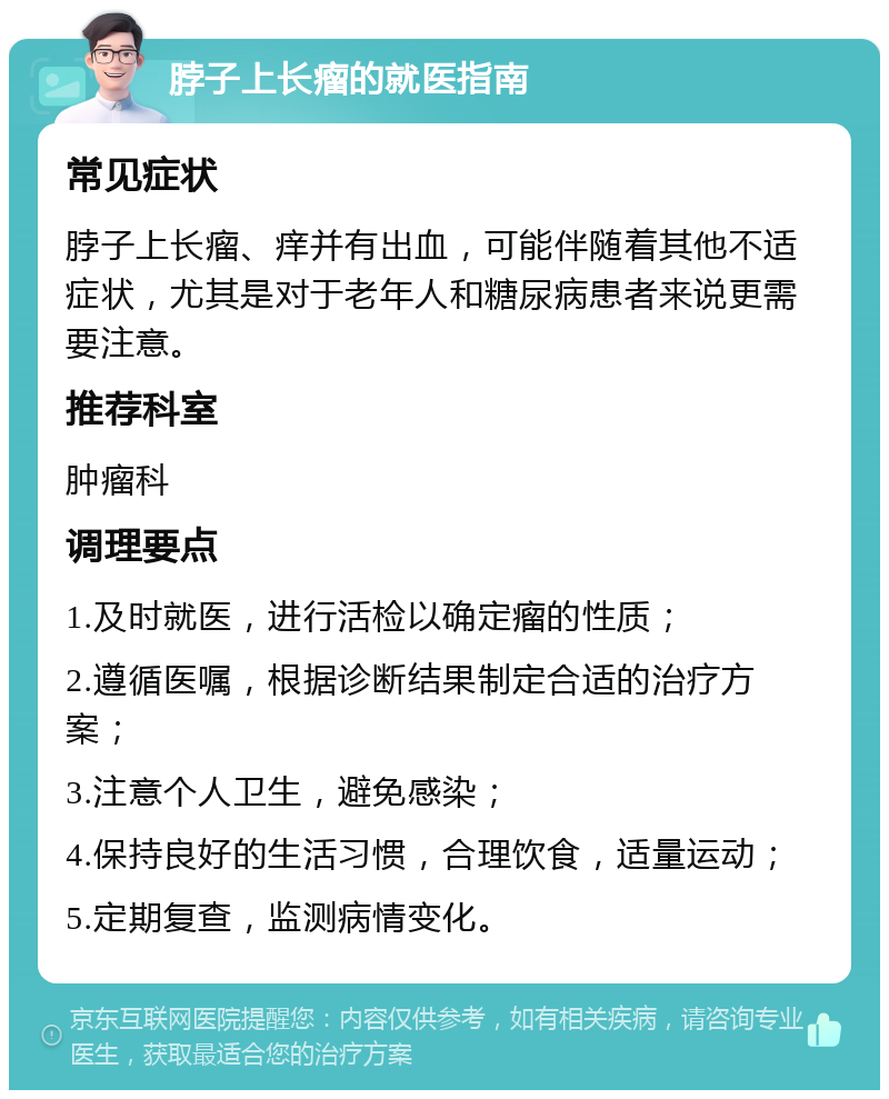 脖子上长瘤的就医指南 常见症状 脖子上长瘤、痒并有出血，可能伴随着其他不适症状，尤其是对于老年人和糖尿病患者来说更需要注意。 推荐科室 肿瘤科 调理要点 1.及时就医，进行活检以确定瘤的性质； 2.遵循医嘱，根据诊断结果制定合适的治疗方案； 3.注意个人卫生，避免感染； 4.保持良好的生活习惯，合理饮食，适量运动； 5.定期复查，监测病情变化。