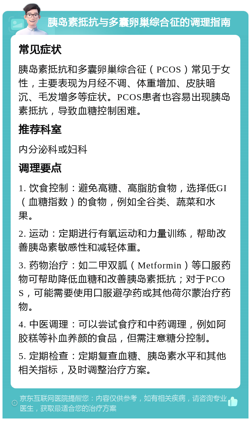 胰岛素抵抗与多囊卵巢综合征的调理指南 常见症状 胰岛素抵抗和多囊卵巢综合征（PCOS）常见于女性，主要表现为月经不调、体重增加、皮肤暗沉、毛发增多等症状。PCOS患者也容易出现胰岛素抵抗，导致血糖控制困难。 推荐科室 内分泌科或妇科 调理要点 1. 饮食控制：避免高糖、高脂肪食物，选择低GI（血糖指数）的食物，例如全谷类、蔬菜和水果。 2. 运动：定期进行有氧运动和力量训练，帮助改善胰岛素敏感性和减轻体重。 3. 药物治疗：如二甲双胍（Metformin）等口服药物可帮助降低血糖和改善胰岛素抵抗；对于PCOS，可能需要使用口服避孕药或其他荷尔蒙治疗药物。 4. 中医调理：可以尝试食疗和中药调理，例如阿胶糕等补血养颜的食品，但需注意糖分控制。 5. 定期检查：定期复查血糖、胰岛素水平和其他相关指标，及时调整治疗方案。