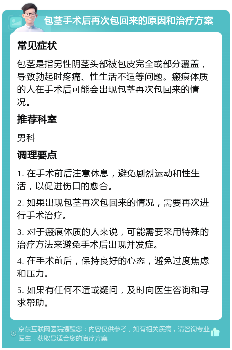 包茎手术后再次包回来的原因和治疗方案 常见症状 包茎是指男性阴茎头部被包皮完全或部分覆盖，导致勃起时疼痛、性生活不适等问题。瘢痕体质的人在手术后可能会出现包茎再次包回来的情况。 推荐科室 男科 调理要点 1. 在手术前后注意休息，避免剧烈运动和性生活，以促进伤口的愈合。 2. 如果出现包茎再次包回来的情况，需要再次进行手术治疗。 3. 对于瘢痕体质的人来说，可能需要采用特殊的治疗方法来避免手术后出现并发症。 4. 在手术前后，保持良好的心态，避免过度焦虑和压力。 5. 如果有任何不适或疑问，及时向医生咨询和寻求帮助。