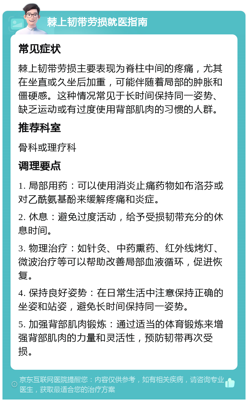 棘上韧带劳损就医指南 常见症状 棘上韧带劳损主要表现为脊柱中间的疼痛，尤其在坐直或久坐后加重，可能伴随着局部的肿胀和僵硬感。这种情况常见于长时间保持同一姿势、缺乏运动或有过度使用背部肌肉的习惯的人群。 推荐科室 骨科或理疗科 调理要点 1. 局部用药：可以使用消炎止痛药物如布洛芬或对乙酰氨基酚来缓解疼痛和炎症。 2. 休息：避免过度活动，给予受损韧带充分的休息时间。 3. 物理治疗：如针灸、中药熏药、红外线烤灯、微波治疗等可以帮助改善局部血液循环，促进恢复。 4. 保持良好姿势：在日常生活中注意保持正确的坐姿和站姿，避免长时间保持同一姿势。 5. 加强背部肌肉锻炼：通过适当的体育锻炼来增强背部肌肉的力量和灵活性，预防韧带再次受损。