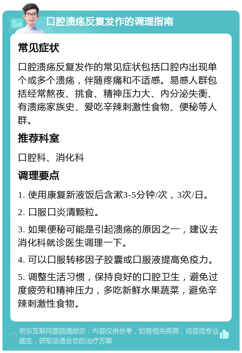 口腔溃疡反复发作的调理指南 常见症状 口腔溃疡反复发作的常见症状包括口腔内出现单个或多个溃疡，伴随疼痛和不适感。易感人群包括经常熬夜、挑食、精神压力大、内分泌失衡、有溃疡家族史、爱吃辛辣刺激性食物、便秘等人群。 推荐科室 口腔科、消化科 调理要点 1. 使用康复新液饭后含漱3-5分钟/次，3次/日。 2. 口服口炎清颗粒。 3. 如果便秘可能是引起溃疡的原因之一，建议去消化科就诊医生调理一下。 4. 可以口服转移因子胶囊或口服液提高免疫力。 5. 调整生活习惯，保持良好的口腔卫生，避免过度疲劳和精神压力，多吃新鲜水果蔬菜，避免辛辣刺激性食物。