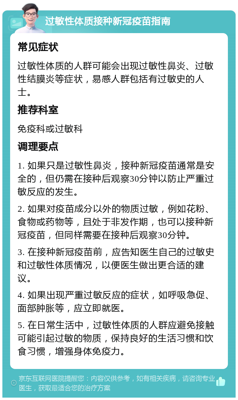 过敏性体质接种新冠疫苗指南 常见症状 过敏性体质的人群可能会出现过敏性鼻炎、过敏性结膜炎等症状，易感人群包括有过敏史的人士。 推荐科室 免疫科或过敏科 调理要点 1. 如果只是过敏性鼻炎，接种新冠疫苗通常是安全的，但仍需在接种后观察30分钟以防止严重过敏反应的发生。 2. 如果对疫苗成分以外的物质过敏，例如花粉、食物或药物等，且处于非发作期，也可以接种新冠疫苗，但同样需要在接种后观察30分钟。 3. 在接种新冠疫苗前，应告知医生自己的过敏史和过敏性体质情况，以便医生做出更合适的建议。 4. 如果出现严重过敏反应的症状，如呼吸急促、面部肿胀等，应立即就医。 5. 在日常生活中，过敏性体质的人群应避免接触可能引起过敏的物质，保持良好的生活习惯和饮食习惯，增强身体免疫力。