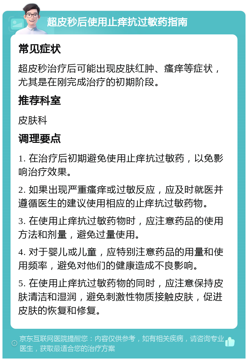 超皮秒后使用止痒抗过敏药指南 常见症状 超皮秒治疗后可能出现皮肤红肿、瘙痒等症状，尤其是在刚完成治疗的初期阶段。 推荐科室 皮肤科 调理要点 1. 在治疗后初期避免使用止痒抗过敏药，以免影响治疗效果。 2. 如果出现严重瘙痒或过敏反应，应及时就医并遵循医生的建议使用相应的止痒抗过敏药物。 3. 在使用止痒抗过敏药物时，应注意药品的使用方法和剂量，避免过量使用。 4. 对于婴儿或儿童，应特别注意药品的用量和使用频率，避免对他们的健康造成不良影响。 5. 在使用止痒抗过敏药物的同时，应注意保持皮肤清洁和湿润，避免刺激性物质接触皮肤，促进皮肤的恢复和修复。