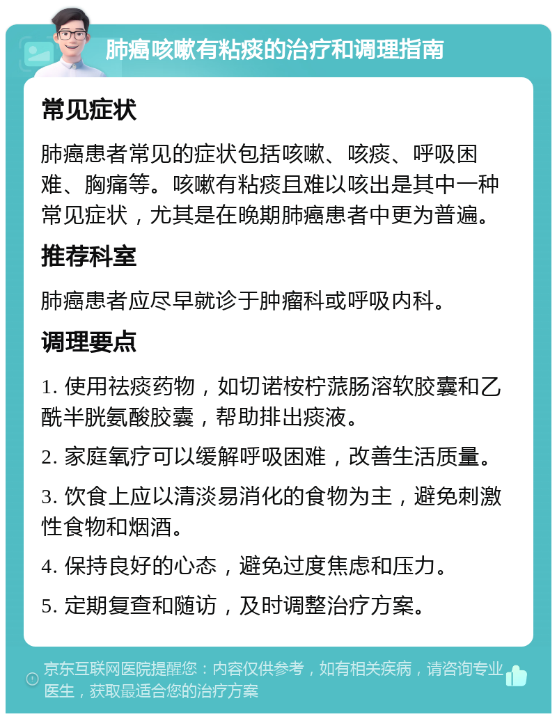 肺癌咳嗽有粘痰的治疗和调理指南 常见症状 肺癌患者常见的症状包括咳嗽、咳痰、呼吸困难、胸痛等。咳嗽有粘痰且难以咳出是其中一种常见症状，尤其是在晚期肺癌患者中更为普遍。 推荐科室 肺癌患者应尽早就诊于肿瘤科或呼吸内科。 调理要点 1. 使用祛痰药物，如切诺桉柠蒎肠溶软胶囊和乙酰半胱氨酸胶囊，帮助排出痰液。 2. 家庭氧疗可以缓解呼吸困难，改善生活质量。 3. 饮食上应以清淡易消化的食物为主，避免刺激性食物和烟酒。 4. 保持良好的心态，避免过度焦虑和压力。 5. 定期复查和随访，及时调整治疗方案。