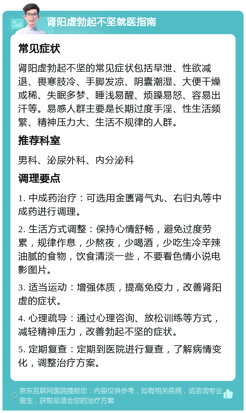 肾阳虚勃起不坚就医指南 常见症状 肾阳虚勃起不坚的常见症状包括早泄、性欲减退、畏寒肢冷、手脚发凉、阴囊潮湿、大便干燥或稀、失眠多梦、睡浅易醒、烦躁易怒、容易出汗等。易感人群主要是长期过度手淫、性生活频繁、精神压力大、生活不规律的人群。 推荐科室 男科、泌尿外科、内分泌科 调理要点 1. 中成药治疗：可选用金匮肾气丸、右归丸等中成药进行调理。 2. 生活方式调整：保持心情舒畅，避免过度劳累，规律作息，少熬夜，少喝酒，少吃生冷辛辣油腻的食物，饮食清淡一些，不要看色情小说电影图片。 3. 适当运动：增强体质，提高免疫力，改善肾阳虚的症状。 4. 心理疏导：通过心理咨询、放松训练等方式，减轻精神压力，改善勃起不坚的症状。 5. 定期复查：定期到医院进行复查，了解病情变化，调整治疗方案。