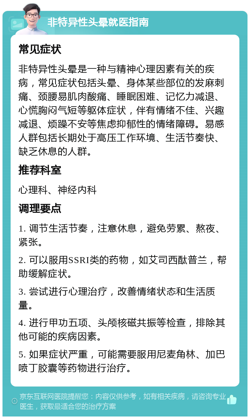 非特异性头晕就医指南 常见症状 非特异性头晕是一种与精神心理因素有关的疾病，常见症状包括头晕、身体某些部位的发麻刺痛、颈腰易肌肉酸痛、睡眠困难、记忆力减退、心慌胸闷气短等躯体症状，伴有情绪不佳、兴趣减退、烦躁不安等焦虑抑郁性的情绪障碍。易感人群包括长期处于高压工作环境、生活节奏快、缺乏休息的人群。 推荐科室 心理科、神经内科 调理要点 1. 调节生活节奏，注意休息，避免劳累、熬夜、紧张。 2. 可以服用SSRI类的药物，如艾司西酞普兰，帮助缓解症状。 3. 尝试进行心理治疗，改善情绪状态和生活质量。 4. 进行甲功五项、头颅核磁共振等检查，排除其他可能的疾病因素。 5. 如果症状严重，可能需要服用尼麦角林、加巴喷丁胶囊等药物进行治疗。