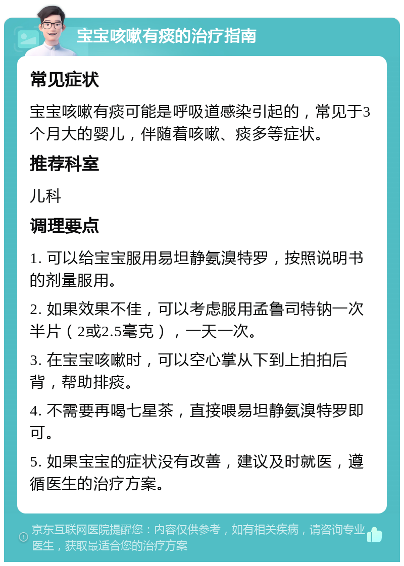 宝宝咳嗽有痰的治疗指南 常见症状 宝宝咳嗽有痰可能是呼吸道感染引起的，常见于3个月大的婴儿，伴随着咳嗽、痰多等症状。 推荐科室 儿科 调理要点 1. 可以给宝宝服用易坦静氨溴特罗，按照说明书的剂量服用。 2. 如果效果不佳，可以考虑服用孟鲁司特钠一次半片（2或2.5毫克），一天一次。 3. 在宝宝咳嗽时，可以空心掌从下到上拍拍后背，帮助排痰。 4. 不需要再喝七星茶，直接喂易坦静氨溴特罗即可。 5. 如果宝宝的症状没有改善，建议及时就医，遵循医生的治疗方案。