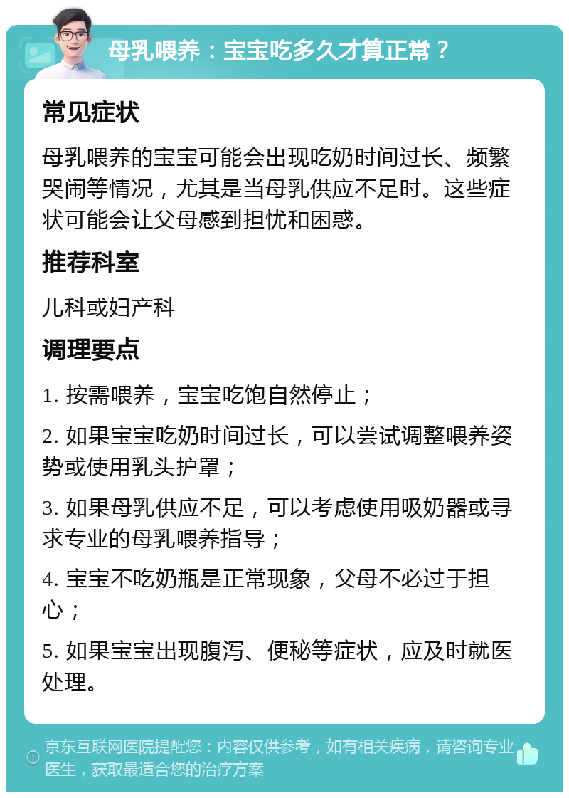 母乳喂养：宝宝吃多久才算正常？ 常见症状 母乳喂养的宝宝可能会出现吃奶时间过长、频繁哭闹等情况，尤其是当母乳供应不足时。这些症状可能会让父母感到担忧和困惑。 推荐科室 儿科或妇产科 调理要点 1. 按需喂养，宝宝吃饱自然停止； 2. 如果宝宝吃奶时间过长，可以尝试调整喂养姿势或使用乳头护罩； 3. 如果母乳供应不足，可以考虑使用吸奶器或寻求专业的母乳喂养指导； 4. 宝宝不吃奶瓶是正常现象，父母不必过于担心； 5. 如果宝宝出现腹泻、便秘等症状，应及时就医处理。