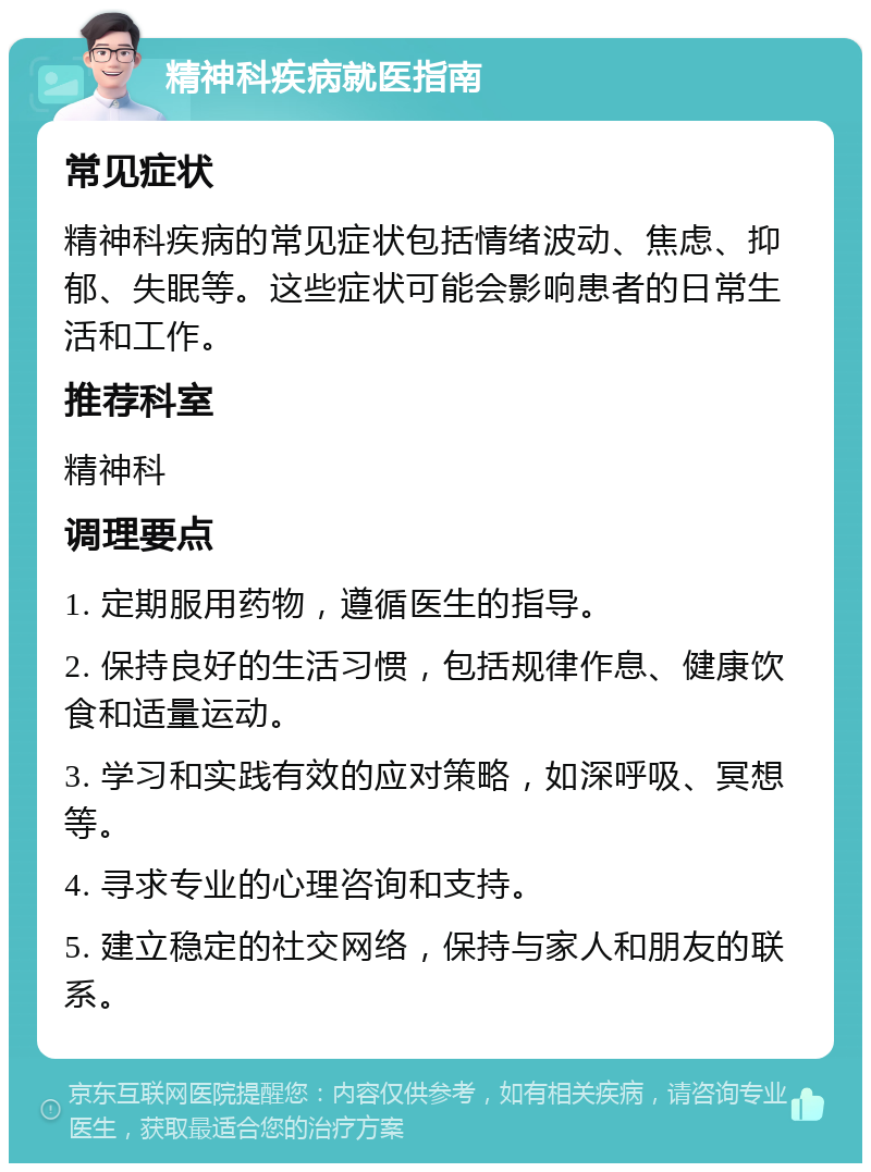 精神科疾病就医指南 常见症状 精神科疾病的常见症状包括情绪波动、焦虑、抑郁、失眠等。这些症状可能会影响患者的日常生活和工作。 推荐科室 精神科 调理要点 1. 定期服用药物，遵循医生的指导。 2. 保持良好的生活习惯，包括规律作息、健康饮食和适量运动。 3. 学习和实践有效的应对策略，如深呼吸、冥想等。 4. 寻求专业的心理咨询和支持。 5. 建立稳定的社交网络，保持与家人和朋友的联系。