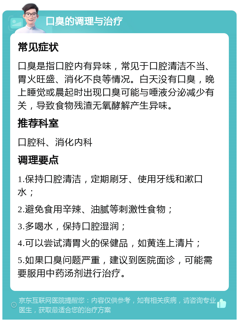 口臭的调理与治疗 常见症状 口臭是指口腔内有异味，常见于口腔清洁不当、胃火旺盛、消化不良等情况。白天没有口臭，晚上睡觉或晨起时出现口臭可能与唾液分泌减少有关，导致食物残渣无氧酵解产生异味。 推荐科室 口腔科、消化内科 调理要点 1.保持口腔清洁，定期刷牙、使用牙线和漱口水； 2.避免食用辛辣、油腻等刺激性食物； 3.多喝水，保持口腔湿润； 4.可以尝试清胃火的保健品，如黄连上清片； 5.如果口臭问题严重，建议到医院面诊，可能需要服用中药汤剂进行治疗。