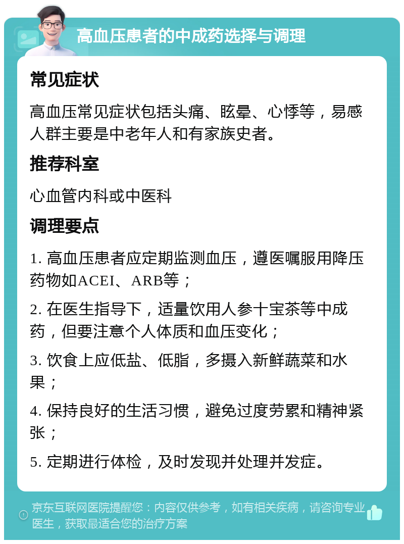 高血压患者的中成药选择与调理 常见症状 高血压常见症状包括头痛、眩晕、心悸等，易感人群主要是中老年人和有家族史者。 推荐科室 心血管内科或中医科 调理要点 1. 高血压患者应定期监测血压，遵医嘱服用降压药物如ACEI、ARB等； 2. 在医生指导下，适量饮用人参十宝茶等中成药，但要注意个人体质和血压变化； 3. 饮食上应低盐、低脂，多摄入新鲜蔬菜和水果； 4. 保持良好的生活习惯，避免过度劳累和精神紧张； 5. 定期进行体检，及时发现并处理并发症。