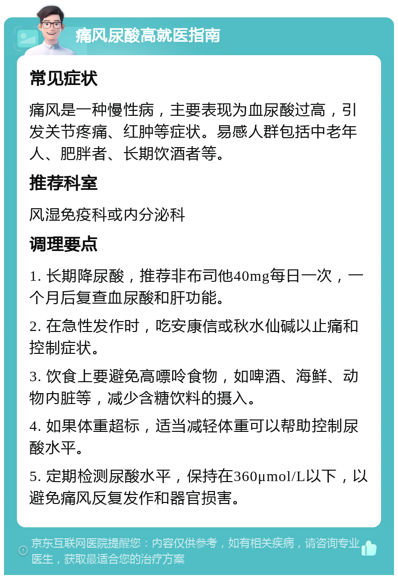 痛风尿酸高就医指南 常见症状 痛风是一种慢性病，主要表现为血尿酸过高，引发关节疼痛、红肿等症状。易感人群包括中老年人、肥胖者、长期饮酒者等。 推荐科室 风湿免疫科或内分泌科 调理要点 1. 长期降尿酸，推荐非布司他40mg每日一次，一个月后复查血尿酸和肝功能。 2. 在急性发作时，吃安康信或秋水仙碱以止痛和控制症状。 3. 饮食上要避免高嘌呤食物，如啤酒、海鲜、动物内脏等，减少含糖饮料的摄入。 4. 如果体重超标，适当减轻体重可以帮助控制尿酸水平。 5. 定期检测尿酸水平，保持在360μmol/L以下，以避免痛风反复发作和器官损害。