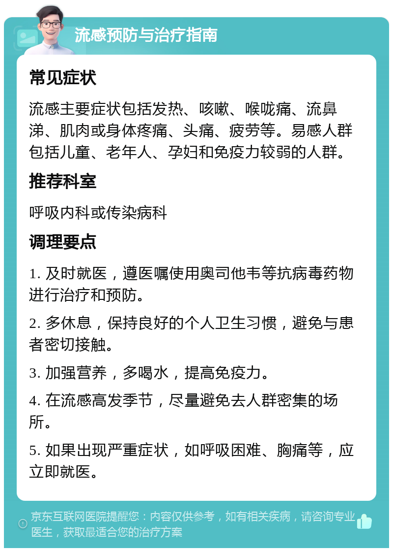 流感预防与治疗指南 常见症状 流感主要症状包括发热、咳嗽、喉咙痛、流鼻涕、肌肉或身体疼痛、头痛、疲劳等。易感人群包括儿童、老年人、孕妇和免疫力较弱的人群。 推荐科室 呼吸内科或传染病科 调理要点 1. 及时就医，遵医嘱使用奥司他韦等抗病毒药物进行治疗和预防。 2. 多休息，保持良好的个人卫生习惯，避免与患者密切接触。 3. 加强营养，多喝水，提高免疫力。 4. 在流感高发季节，尽量避免去人群密集的场所。 5. 如果出现严重症状，如呼吸困难、胸痛等，应立即就医。