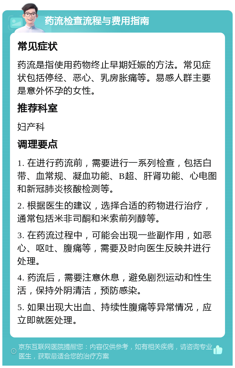 药流检查流程与费用指南 常见症状 药流是指使用药物终止早期妊娠的方法。常见症状包括停经、恶心、乳房胀痛等。易感人群主要是意外怀孕的女性。 推荐科室 妇产科 调理要点 1. 在进行药流前，需要进行一系列检查，包括白带、血常规、凝血功能、B超、肝肾功能、心电图和新冠肺炎核酸检测等。 2. 根据医生的建议，选择合适的药物进行治疗，通常包括米非司酮和米索前列醇等。 3. 在药流过程中，可能会出现一些副作用，如恶心、呕吐、腹痛等，需要及时向医生反映并进行处理。 4. 药流后，需要注意休息，避免剧烈运动和性生活，保持外阴清洁，预防感染。 5. 如果出现大出血、持续性腹痛等异常情况，应立即就医处理。