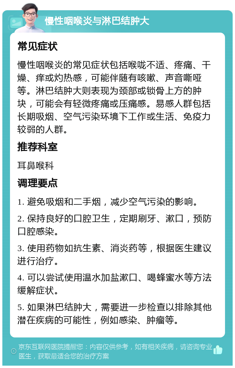 慢性咽喉炎与淋巴结肿大 常见症状 慢性咽喉炎的常见症状包括喉咙不适、疼痛、干燥、痒或灼热感，可能伴随有咳嗽、声音嘶哑等。淋巴结肿大则表现为颈部或锁骨上方的肿块，可能会有轻微疼痛或压痛感。易感人群包括长期吸烟、空气污染环境下工作或生活、免疫力较弱的人群。 推荐科室 耳鼻喉科 调理要点 1. 避免吸烟和二手烟，减少空气污染的影响。 2. 保持良好的口腔卫生，定期刷牙、漱口，预防口腔感染。 3. 使用药物如抗生素、消炎药等，根据医生建议进行治疗。 4. 可以尝试使用温水加盐漱口、喝蜂蜜水等方法缓解症状。 5. 如果淋巴结肿大，需要进一步检查以排除其他潜在疾病的可能性，例如感染、肿瘤等。