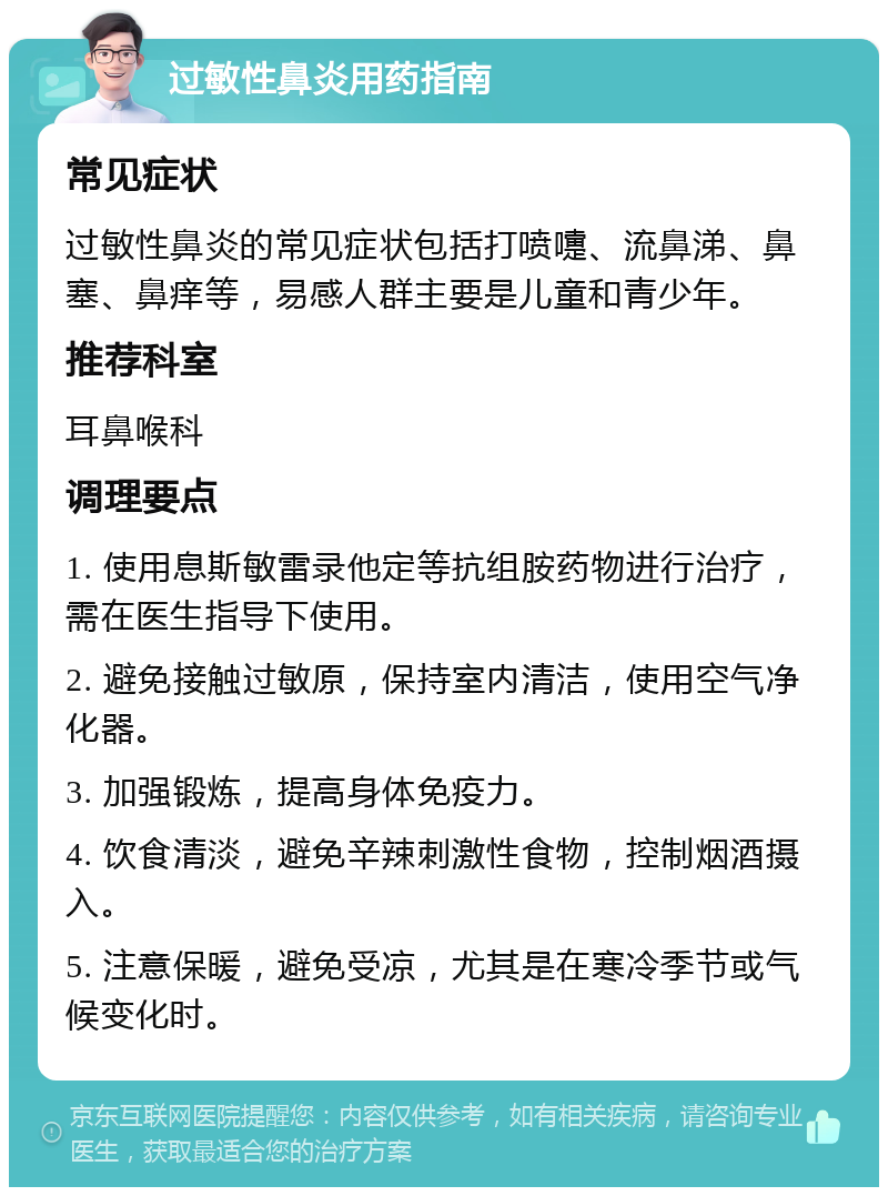 过敏性鼻炎用药指南 常见症状 过敏性鼻炎的常见症状包括打喷嚏、流鼻涕、鼻塞、鼻痒等，易感人群主要是儿童和青少年。 推荐科室 耳鼻喉科 调理要点 1. 使用息斯敏雷录他定等抗组胺药物进行治疗，需在医生指导下使用。 2. 避免接触过敏原，保持室内清洁，使用空气净化器。 3. 加强锻炼，提高身体免疫力。 4. 饮食清淡，避免辛辣刺激性食物，控制烟酒摄入。 5. 注意保暖，避免受凉，尤其是在寒冷季节或气候变化时。