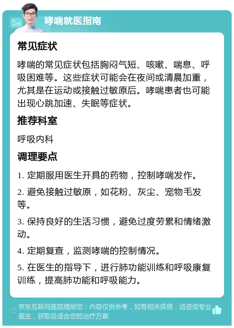 哮喘就医指南 常见症状 哮喘的常见症状包括胸闷气短、咳嗽、喘息、呼吸困难等。这些症状可能会在夜间或清晨加重，尤其是在运动或接触过敏原后。哮喘患者也可能出现心跳加速、失眠等症状。 推荐科室 呼吸内科 调理要点 1. 定期服用医生开具的药物，控制哮喘发作。 2. 避免接触过敏原，如花粉、灰尘、宠物毛发等。 3. 保持良好的生活习惯，避免过度劳累和情绪激动。 4. 定期复查，监测哮喘的控制情况。 5. 在医生的指导下，进行肺功能训练和呼吸康复训练，提高肺功能和呼吸能力。