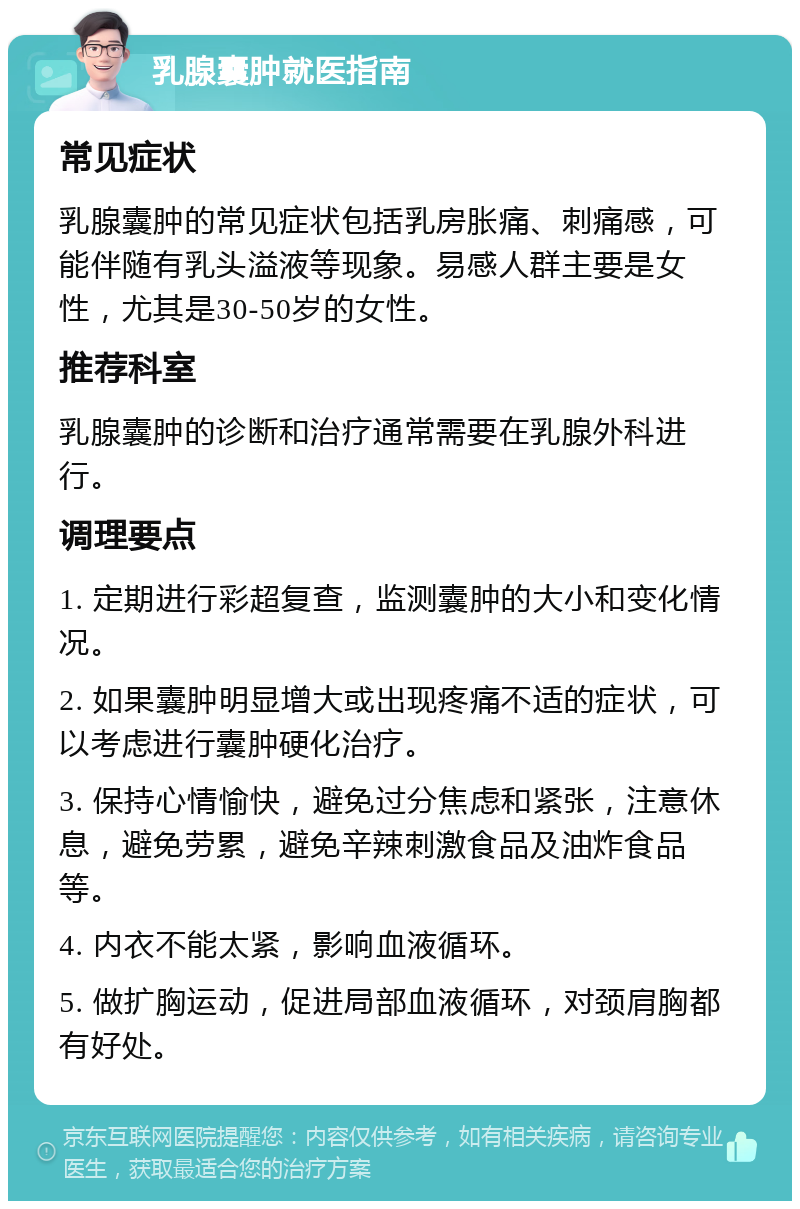 乳腺囊肿就医指南 常见症状 乳腺囊肿的常见症状包括乳房胀痛、刺痛感，可能伴随有乳头溢液等现象。易感人群主要是女性，尤其是30-50岁的女性。 推荐科室 乳腺囊肿的诊断和治疗通常需要在乳腺外科进行。 调理要点 1. 定期进行彩超复查，监测囊肿的大小和变化情况。 2. 如果囊肿明显增大或出现疼痛不适的症状，可以考虑进行囊肿硬化治疗。 3. 保持心情愉快，避免过分焦虑和紧张，注意休息，避免劳累，避免辛辣刺激食品及油炸食品等。 4. 内衣不能太紧，影响血液循环。 5. 做扩胸运动，促进局部血液循环，对颈肩胸都有好处。