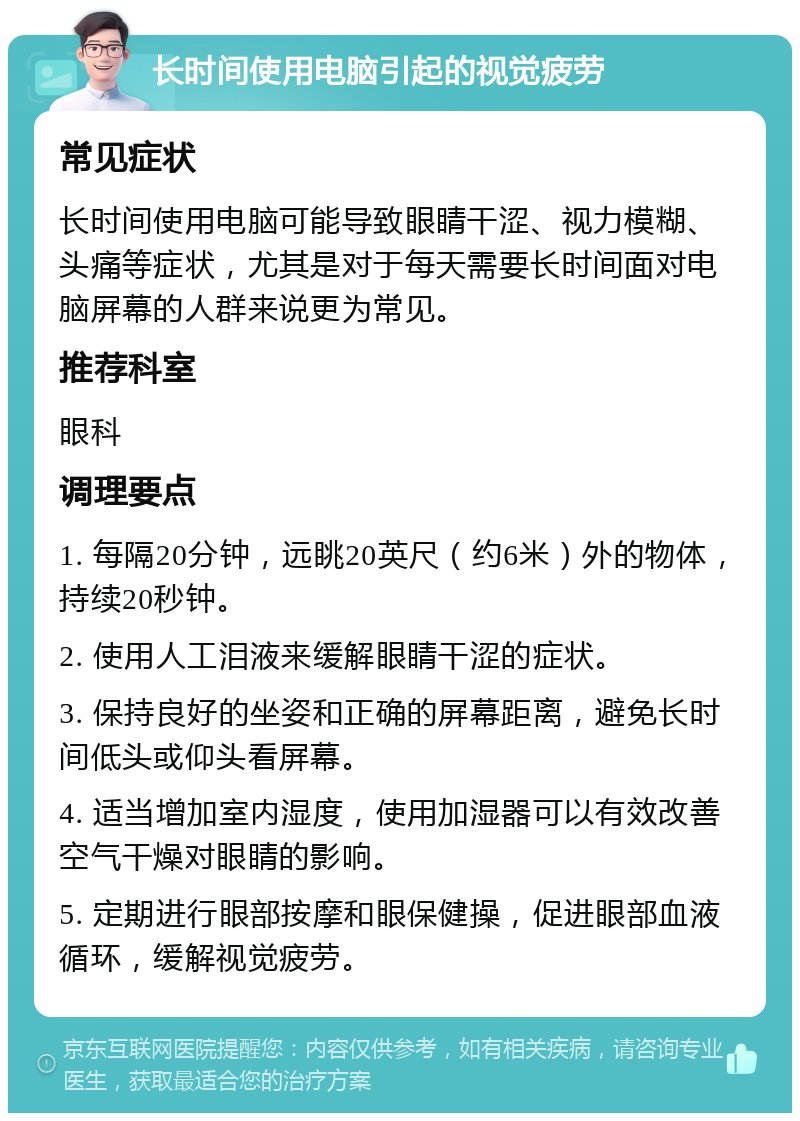 长时间使用电脑引起的视觉疲劳 常见症状 长时间使用电脑可能导致眼睛干涩、视力模糊、头痛等症状，尤其是对于每天需要长时间面对电脑屏幕的人群来说更为常见。 推荐科室 眼科 调理要点 1. 每隔20分钟，远眺20英尺（约6米）外的物体，持续20秒钟。 2. 使用人工泪液来缓解眼睛干涩的症状。 3. 保持良好的坐姿和正确的屏幕距离，避免长时间低头或仰头看屏幕。 4. 适当增加室内湿度，使用加湿器可以有效改善空气干燥对眼睛的影响。 5. 定期进行眼部按摩和眼保健操，促进眼部血液循环，缓解视觉疲劳。