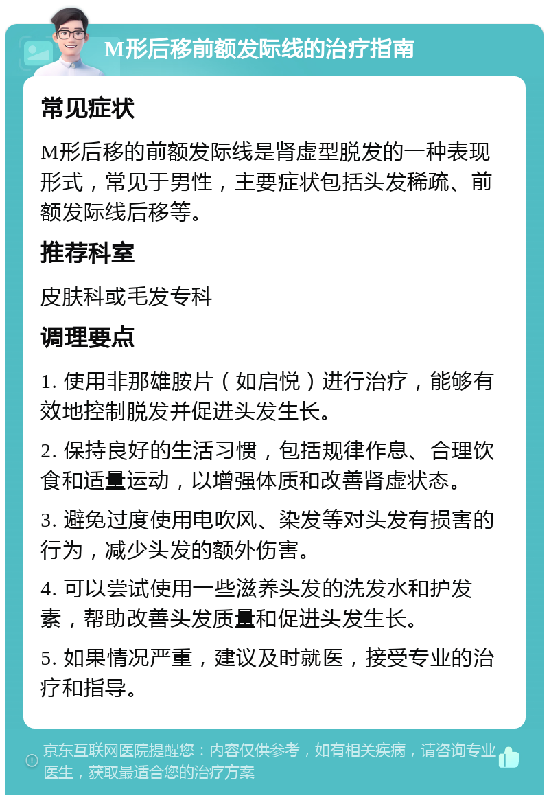 M形后移前额发际线的治疗指南 常见症状 M形后移的前额发际线是肾虚型脱发的一种表现形式，常见于男性，主要症状包括头发稀疏、前额发际线后移等。 推荐科室 皮肤科或毛发专科 调理要点 1. 使用非那雄胺片（如启悦）进行治疗，能够有效地控制脱发并促进头发生长。 2. 保持良好的生活习惯，包括规律作息、合理饮食和适量运动，以增强体质和改善肾虚状态。 3. 避免过度使用电吹风、染发等对头发有损害的行为，减少头发的额外伤害。 4. 可以尝试使用一些滋养头发的洗发水和护发素，帮助改善头发质量和促进头发生长。 5. 如果情况严重，建议及时就医，接受专业的治疗和指导。