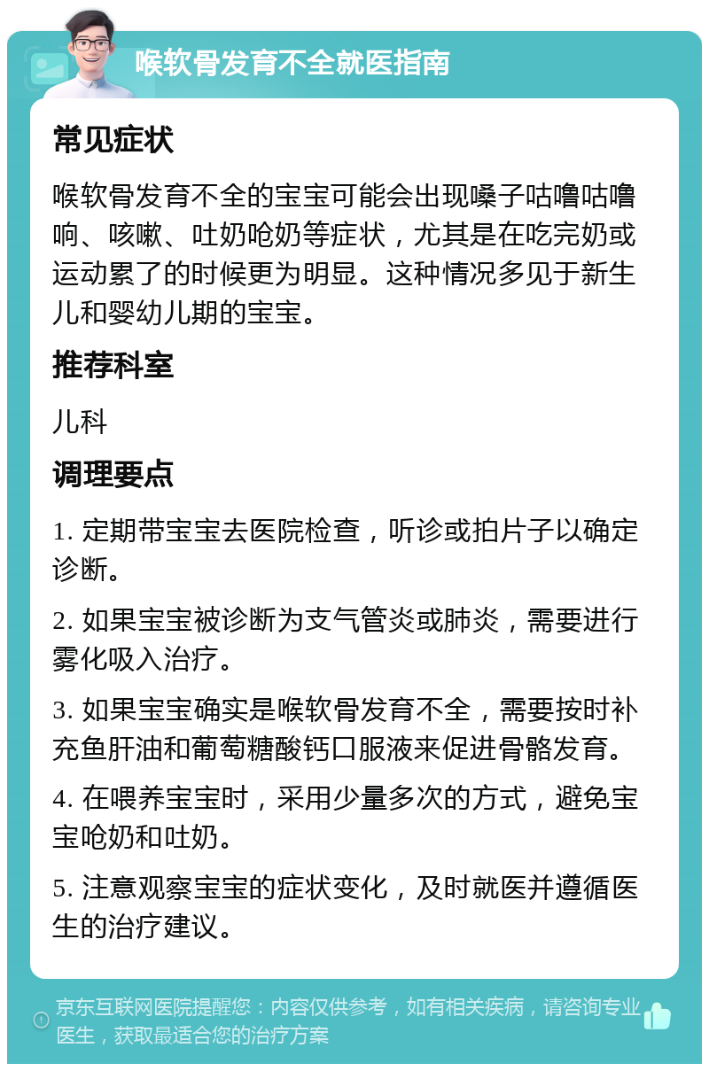 喉软骨发育不全就医指南 常见症状 喉软骨发育不全的宝宝可能会出现嗓子咕噜咕噜响、咳嗽、吐奶呛奶等症状，尤其是在吃完奶或运动累了的时候更为明显。这种情况多见于新生儿和婴幼儿期的宝宝。 推荐科室 儿科 调理要点 1. 定期带宝宝去医院检查，听诊或拍片子以确定诊断。 2. 如果宝宝被诊断为支气管炎或肺炎，需要进行雾化吸入治疗。 3. 如果宝宝确实是喉软骨发育不全，需要按时补充鱼肝油和葡萄糖酸钙口服液来促进骨骼发育。 4. 在喂养宝宝时，采用少量多次的方式，避免宝宝呛奶和吐奶。 5. 注意观察宝宝的症状变化，及时就医并遵循医生的治疗建议。