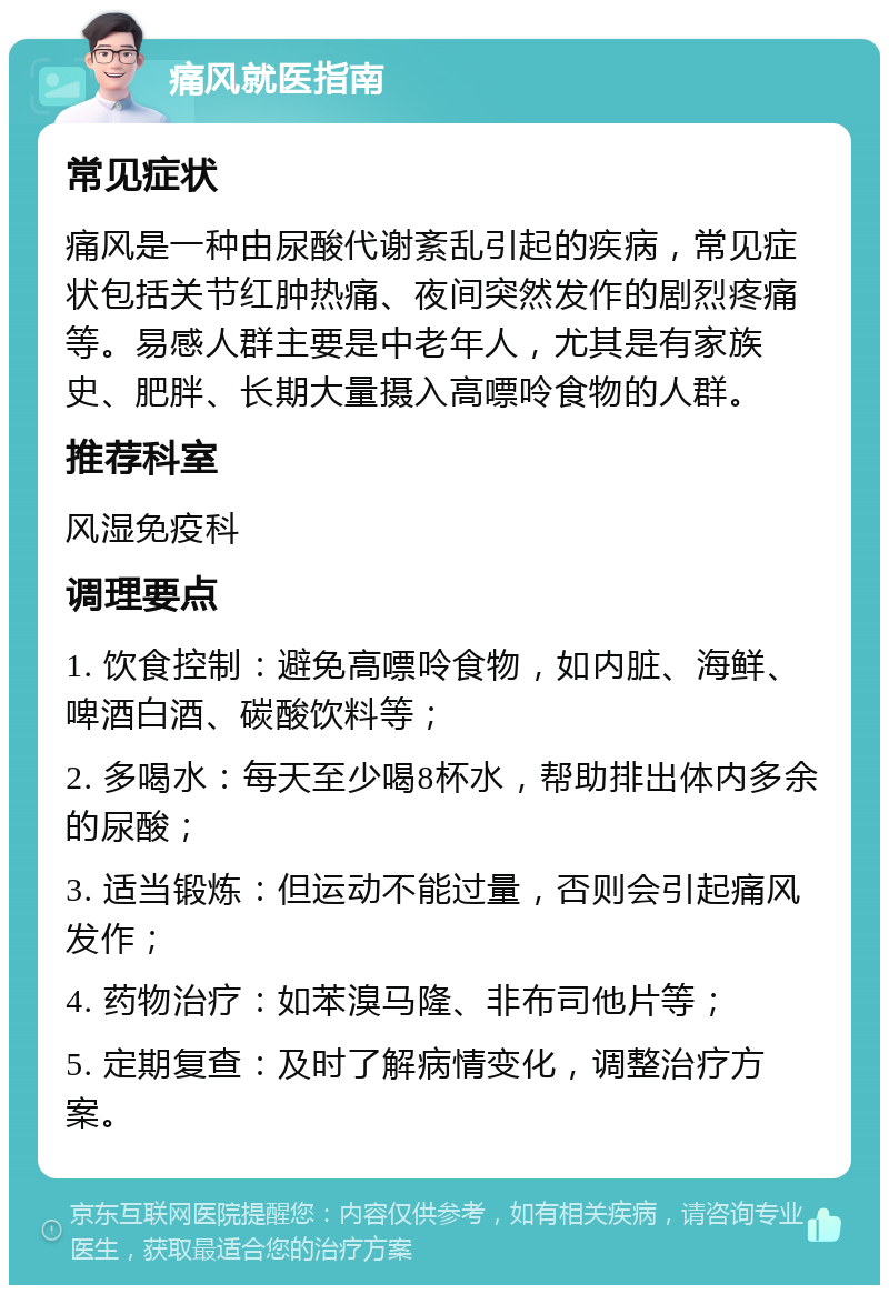 痛风就医指南 常见症状 痛风是一种由尿酸代谢紊乱引起的疾病，常见症状包括关节红肿热痛、夜间突然发作的剧烈疼痛等。易感人群主要是中老年人，尤其是有家族史、肥胖、长期大量摄入高嘌呤食物的人群。 推荐科室 风湿免疫科 调理要点 1. 饮食控制：避免高嘌呤食物，如内脏、海鲜、啤酒白酒、碳酸饮料等； 2. 多喝水：每天至少喝8杯水，帮助排出体内多余的尿酸； 3. 适当锻炼：但运动不能过量，否则会引起痛风发作； 4. 药物治疗：如苯溴马隆、非布司他片等； 5. 定期复查：及时了解病情变化，调整治疗方案。