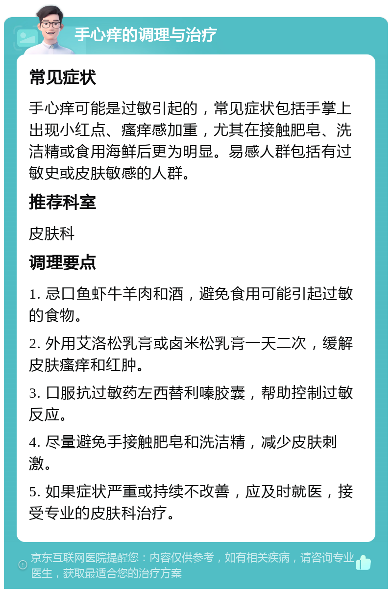 手心痒的调理与治疗 常见症状 手心痒可能是过敏引起的，常见症状包括手掌上出现小红点、瘙痒感加重，尤其在接触肥皂、洗洁精或食用海鲜后更为明显。易感人群包括有过敏史或皮肤敏感的人群。 推荐科室 皮肤科 调理要点 1. 忌口鱼虾牛羊肉和酒，避免食用可能引起过敏的食物。 2. 外用艾洛松乳膏或卤米松乳膏一天二次，缓解皮肤瘙痒和红肿。 3. 口服抗过敏药左西替利嗪胶囊，帮助控制过敏反应。 4. 尽量避免手接触肥皂和洗洁精，减少皮肤刺激。 5. 如果症状严重或持续不改善，应及时就医，接受专业的皮肤科治疗。