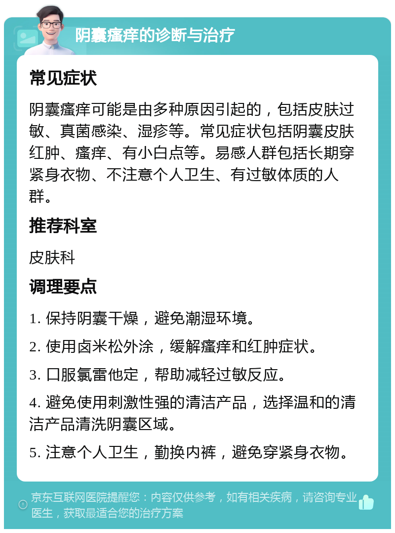 阴囊瘙痒的诊断与治疗 常见症状 阴囊瘙痒可能是由多种原因引起的，包括皮肤过敏、真菌感染、湿疹等。常见症状包括阴囊皮肤红肿、瘙痒、有小白点等。易感人群包括长期穿紧身衣物、不注意个人卫生、有过敏体质的人群。 推荐科室 皮肤科 调理要点 1. 保持阴囊干燥，避免潮湿环境。 2. 使用卤米松外涂，缓解瘙痒和红肿症状。 3. 口服氯雷他定，帮助减轻过敏反应。 4. 避免使用刺激性强的清洁产品，选择温和的清洁产品清洗阴囊区域。 5. 注意个人卫生，勤换内裤，避免穿紧身衣物。