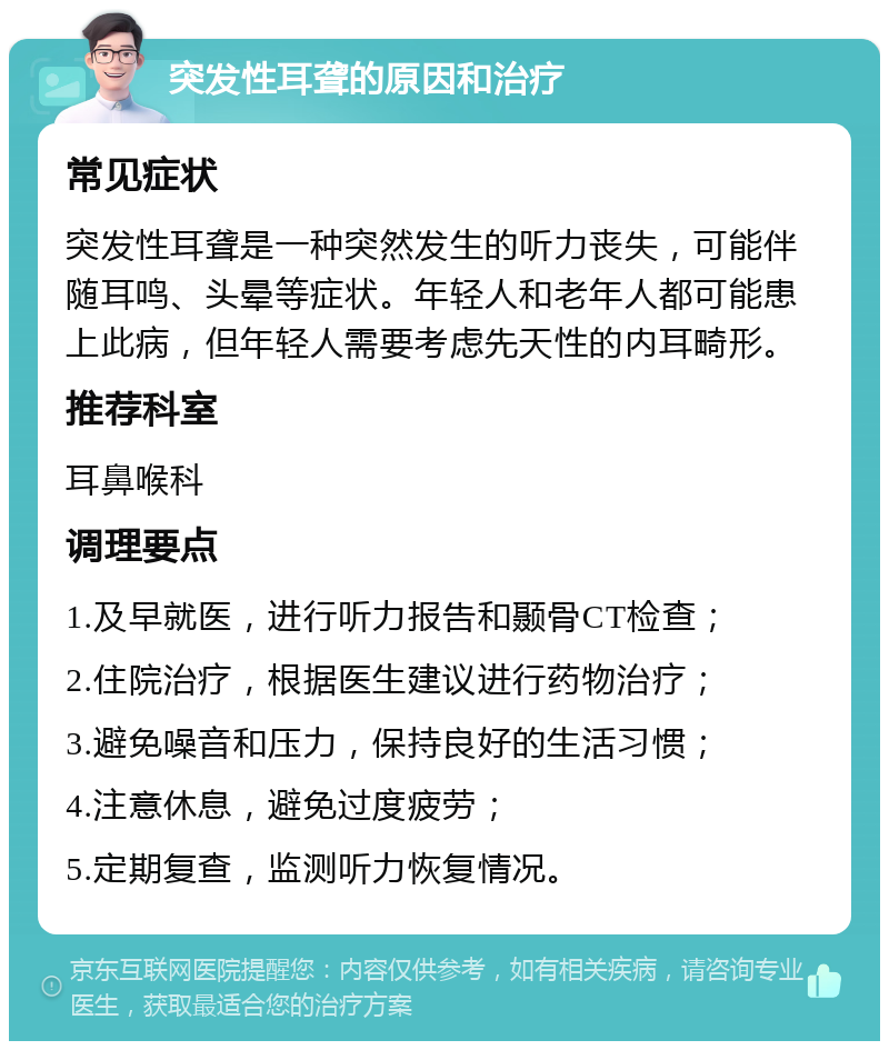 突发性耳聋的原因和治疗 常见症状 突发性耳聋是一种突然发生的听力丧失，可能伴随耳鸣、头晕等症状。年轻人和老年人都可能患上此病，但年轻人需要考虑先天性的内耳畸形。 推荐科室 耳鼻喉科 调理要点 1.及早就医，进行听力报告和颞骨CT检查； 2.住院治疗，根据医生建议进行药物治疗； 3.避免噪音和压力，保持良好的生活习惯； 4.注意休息，避免过度疲劳； 5.定期复查，监测听力恢复情况。