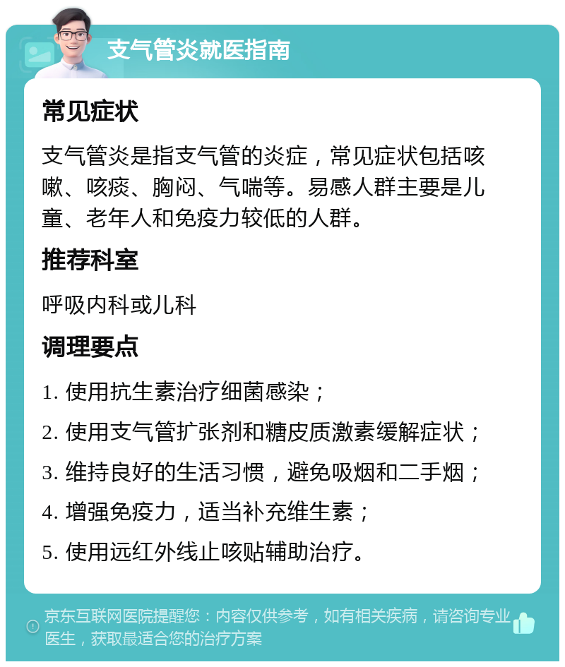 支气管炎就医指南 常见症状 支气管炎是指支气管的炎症，常见症状包括咳嗽、咳痰、胸闷、气喘等。易感人群主要是儿童、老年人和免疫力较低的人群。 推荐科室 呼吸内科或儿科 调理要点 1. 使用抗生素治疗细菌感染； 2. 使用支气管扩张剂和糖皮质激素缓解症状； 3. 维持良好的生活习惯，避免吸烟和二手烟； 4. 增强免疫力，适当补充维生素； 5. 使用远红外线止咳贴辅助治疗。