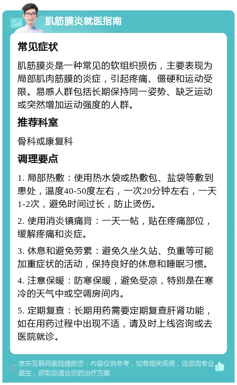 肌筋膜炎就医指南 常见症状 肌筋膜炎是一种常见的软组织损伤，主要表现为局部肌肉筋膜的炎症，引起疼痛、僵硬和运动受限。易感人群包括长期保持同一姿势、缺乏运动或突然增加运动强度的人群。 推荐科室 骨科或康复科 调理要点 1. 局部热敷：使用热水袋或热敷包、盐袋等敷到患处，温度40-50度左右，一次20分钟左右，一天1-2次，避免时间过长，防止烫伤。 2. 使用消炎镇痛膏：一天一帖，贴在疼痛部位，缓解疼痛和炎症。 3. 休息和避免劳累：避免久坐久站、负重等可能加重症状的活动，保持良好的休息和睡眠习惯。 4. 注意保暖：防寒保暖，避免受凉，特别是在寒冷的天气中或空调房间内。 5. 定期复查：长期用药需要定期复查肝肾功能，如在用药过程中出现不适，请及时上线咨询或去医院就诊。