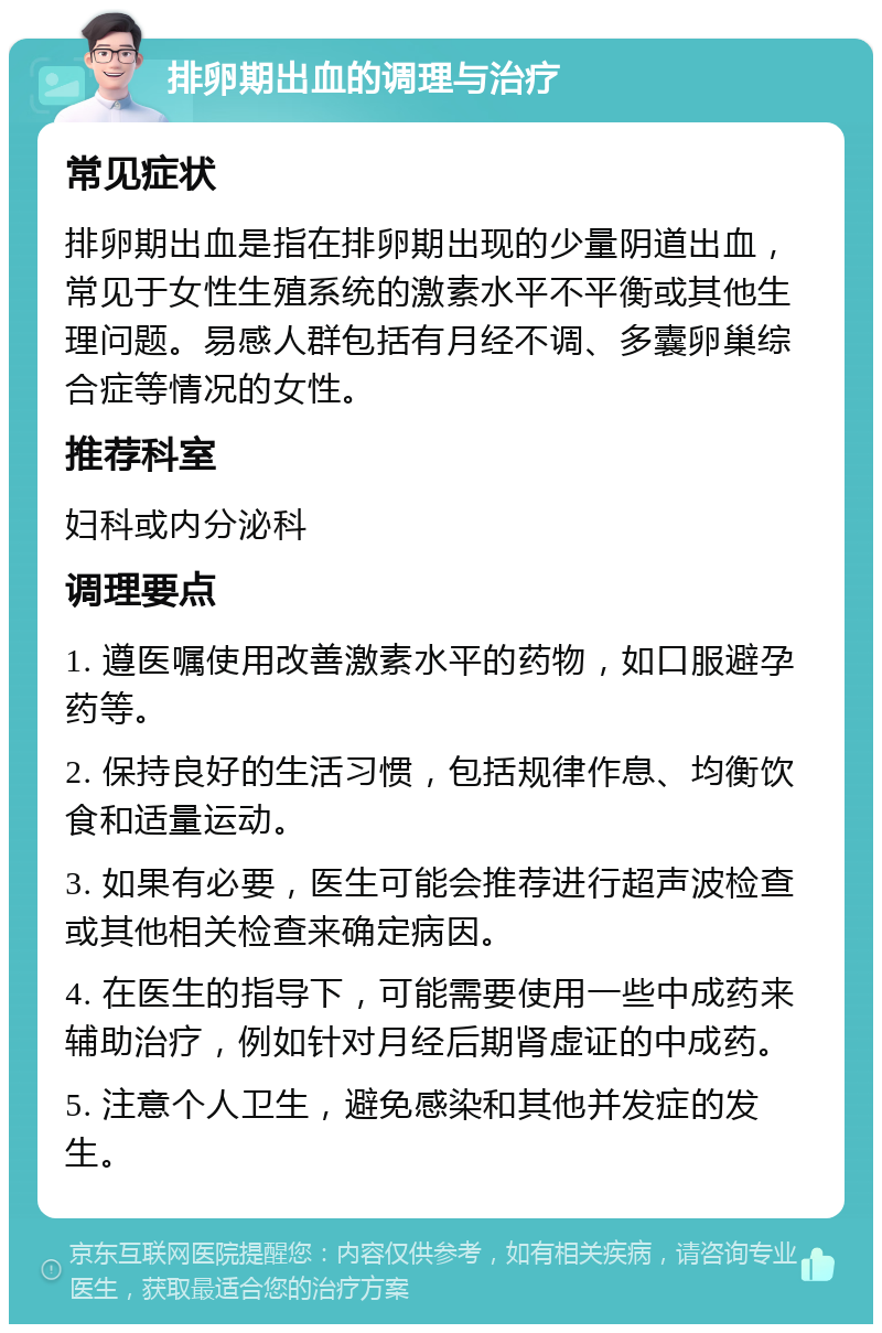 排卵期出血的调理与治疗 常见症状 排卵期出血是指在排卵期出现的少量阴道出血，常见于女性生殖系统的激素水平不平衡或其他生理问题。易感人群包括有月经不调、多囊卵巢综合症等情况的女性。 推荐科室 妇科或内分泌科 调理要点 1. 遵医嘱使用改善激素水平的药物，如口服避孕药等。 2. 保持良好的生活习惯，包括规律作息、均衡饮食和适量运动。 3. 如果有必要，医生可能会推荐进行超声波检查或其他相关检查来确定病因。 4. 在医生的指导下，可能需要使用一些中成药来辅助治疗，例如针对月经后期肾虚证的中成药。 5. 注意个人卫生，避免感染和其他并发症的发生。