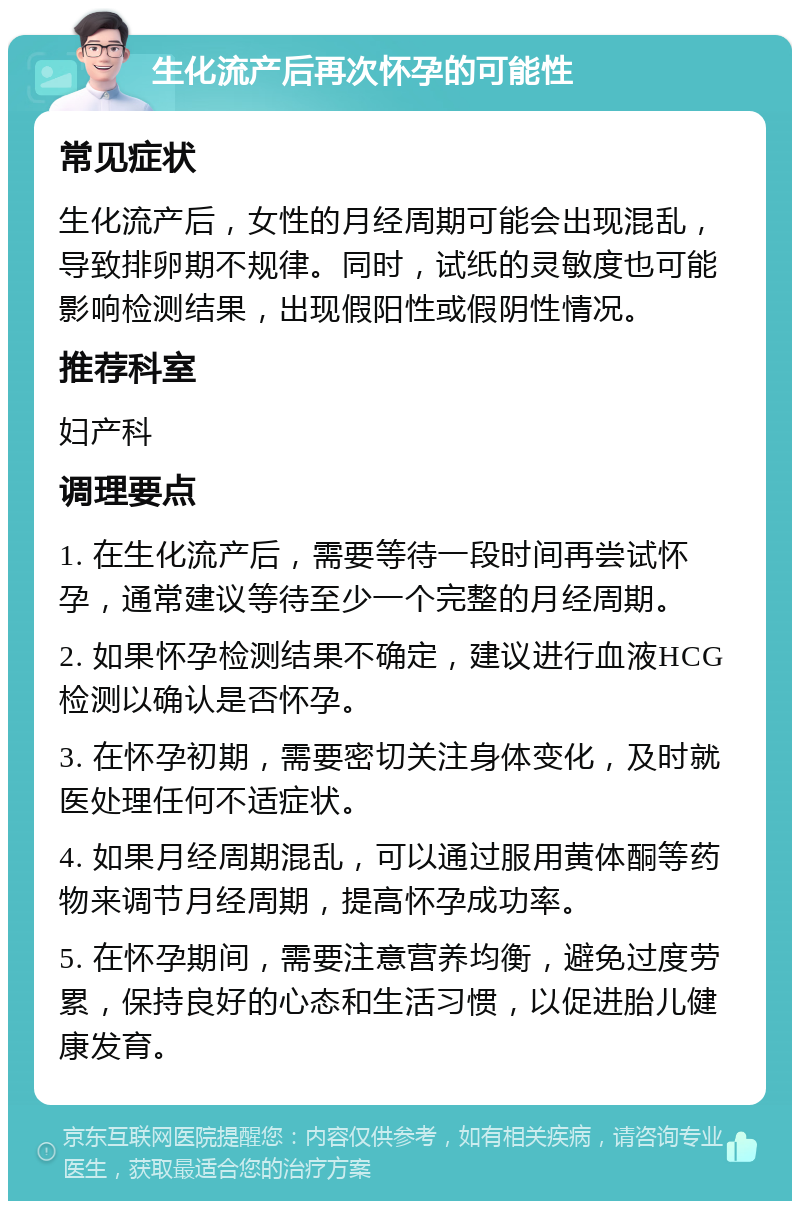 生化流产后再次怀孕的可能性 常见症状 生化流产后，女性的月经周期可能会出现混乱，导致排卵期不规律。同时，试纸的灵敏度也可能影响检测结果，出现假阳性或假阴性情况。 推荐科室 妇产科 调理要点 1. 在生化流产后，需要等待一段时间再尝试怀孕，通常建议等待至少一个完整的月经周期。 2. 如果怀孕检测结果不确定，建议进行血液HCG检测以确认是否怀孕。 3. 在怀孕初期，需要密切关注身体变化，及时就医处理任何不适症状。 4. 如果月经周期混乱，可以通过服用黄体酮等药物来调节月经周期，提高怀孕成功率。 5. 在怀孕期间，需要注意营养均衡，避免过度劳累，保持良好的心态和生活习惯，以促进胎儿健康发育。