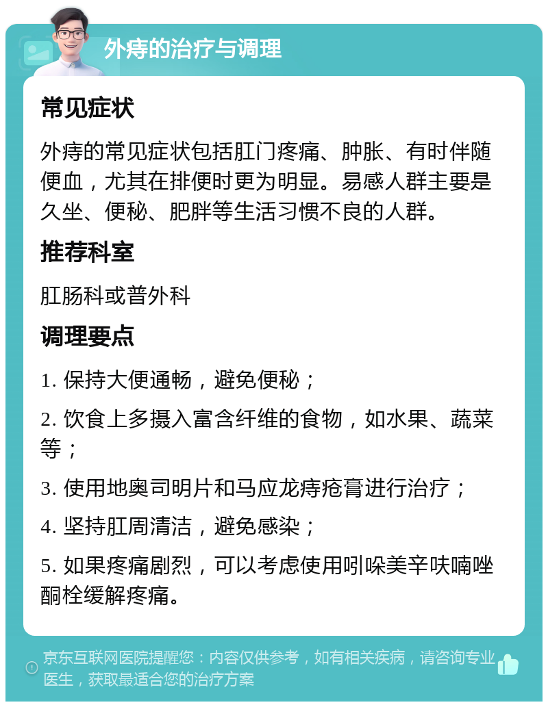 外痔的治疗与调理 常见症状 外痔的常见症状包括肛门疼痛、肿胀、有时伴随便血，尤其在排便时更为明显。易感人群主要是久坐、便秘、肥胖等生活习惯不良的人群。 推荐科室 肛肠科或普外科 调理要点 1. 保持大便通畅，避免便秘； 2. 饮食上多摄入富含纤维的食物，如水果、蔬菜等； 3. 使用地奥司明片和马应龙痔疮膏进行治疗； 4. 坚持肛周清洁，避免感染； 5. 如果疼痛剧烈，可以考虑使用吲哚美辛呋喃唑酮栓缓解疼痛。