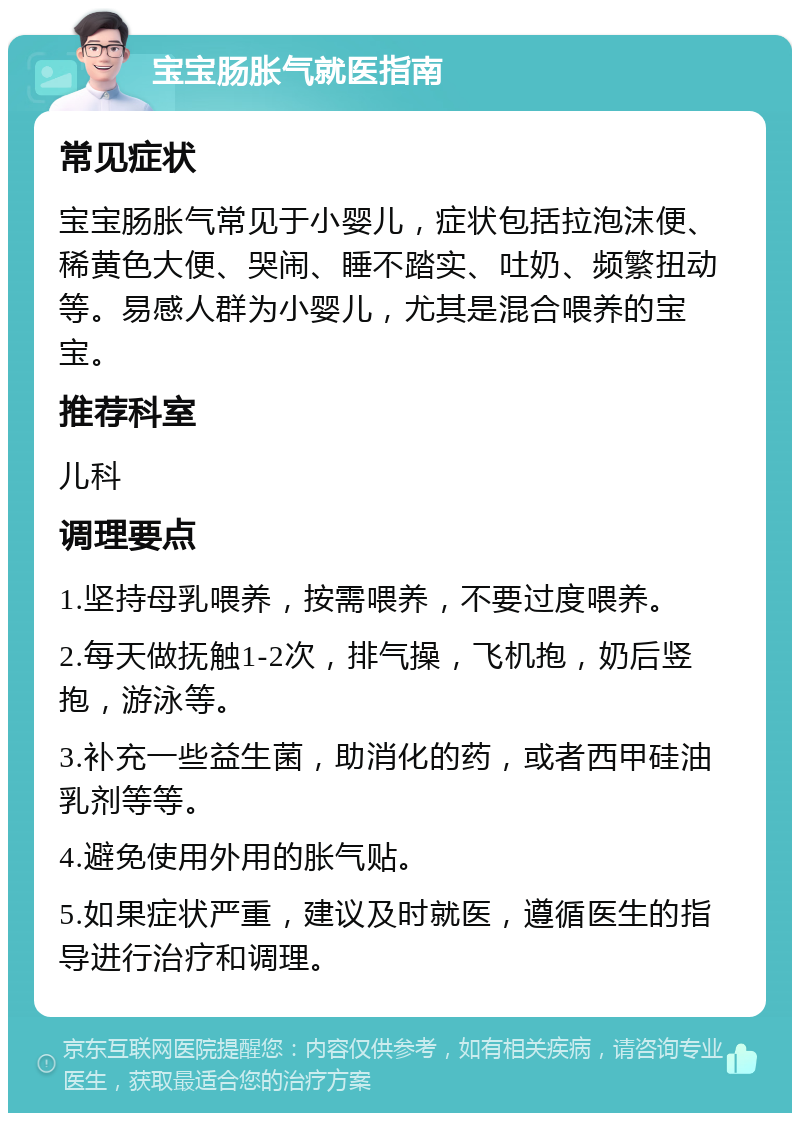 宝宝肠胀气就医指南 常见症状 宝宝肠胀气常见于小婴儿，症状包括拉泡沫便、稀黄色大便、哭闹、睡不踏实、吐奶、频繁扭动等。易感人群为小婴儿，尤其是混合喂养的宝宝。 推荐科室 儿科 调理要点 1.坚持母乳喂养，按需喂养，不要过度喂养。 2.每天做抚触1-2次，排气操，飞机抱，奶后竖抱，游泳等。 3.补充一些益生菌，助消化的药，或者西甲硅油乳剂等等。 4.避免使用外用的胀气贴。 5.如果症状严重，建议及时就医，遵循医生的指导进行治疗和调理。