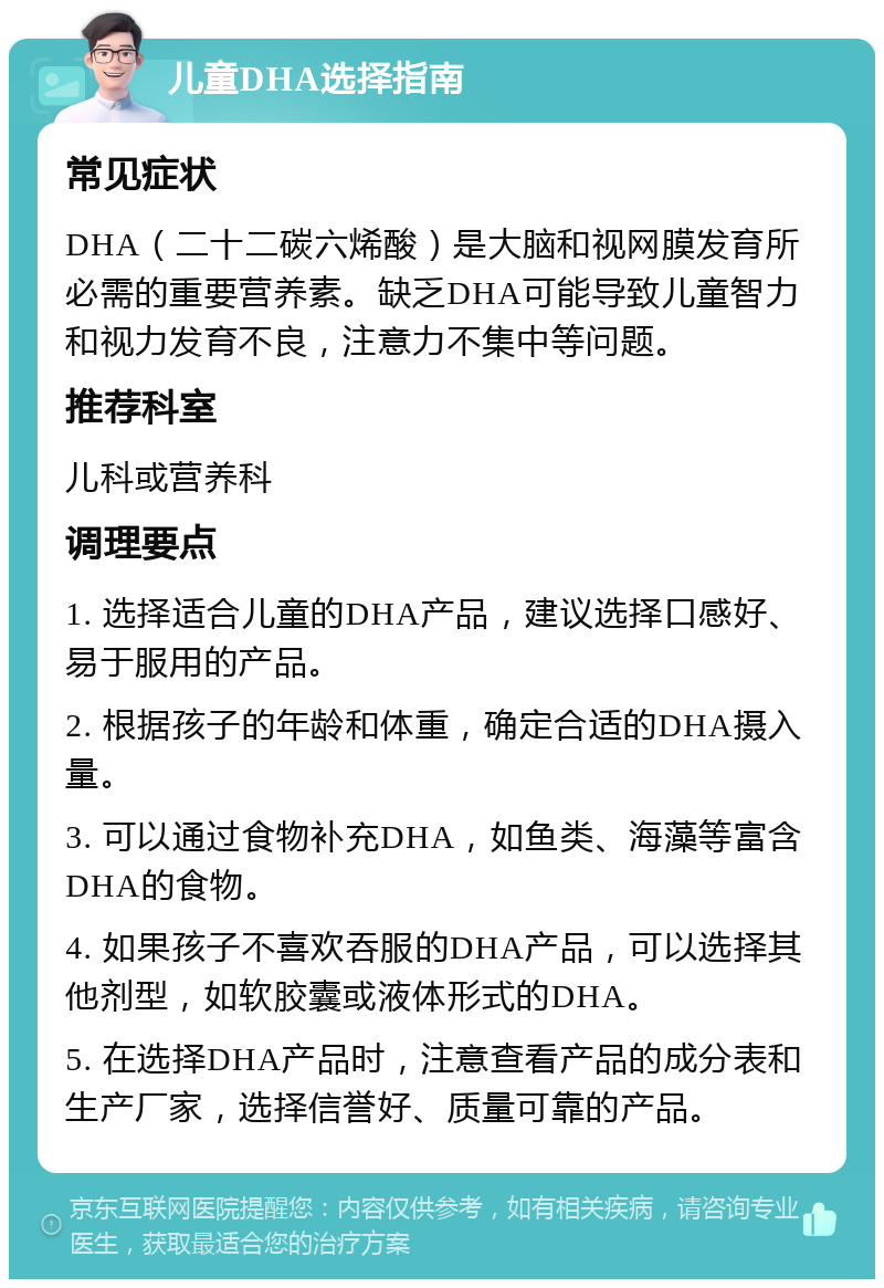 儿童DHA选择指南 常见症状 DHA（二十二碳六烯酸）是大脑和视网膜发育所必需的重要营养素。缺乏DHA可能导致儿童智力和视力发育不良，注意力不集中等问题。 推荐科室 儿科或营养科 调理要点 1. 选择适合儿童的DHA产品，建议选择口感好、易于服用的产品。 2. 根据孩子的年龄和体重，确定合适的DHA摄入量。 3. 可以通过食物补充DHA，如鱼类、海藻等富含DHA的食物。 4. 如果孩子不喜欢吞服的DHA产品，可以选择其他剂型，如软胶囊或液体形式的DHA。 5. 在选择DHA产品时，注意查看产品的成分表和生产厂家，选择信誉好、质量可靠的产品。