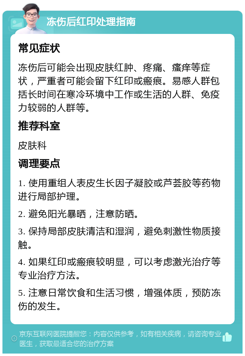 冻伤后红印处理指南 常见症状 冻伤后可能会出现皮肤红肿、疼痛、瘙痒等症状，严重者可能会留下红印或瘢痕。易感人群包括长时间在寒冷环境中工作或生活的人群、免疫力较弱的人群等。 推荐科室 皮肤科 调理要点 1. 使用重组人表皮生长因子凝胶或芦荟胶等药物进行局部护理。 2. 避免阳光暴晒，注意防晒。 3. 保持局部皮肤清洁和湿润，避免刺激性物质接触。 4. 如果红印或瘢痕较明显，可以考虑激光治疗等专业治疗方法。 5. 注意日常饮食和生活习惯，增强体质，预防冻伤的发生。