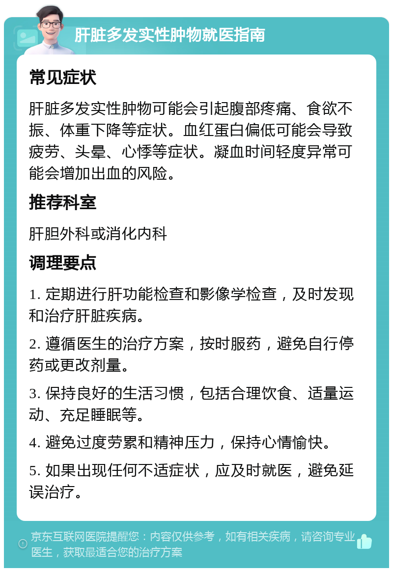 肝脏多发实性肿物就医指南 常见症状 肝脏多发实性肿物可能会引起腹部疼痛、食欲不振、体重下降等症状。血红蛋白偏低可能会导致疲劳、头晕、心悸等症状。凝血时间轻度异常可能会增加出血的风险。 推荐科室 肝胆外科或消化内科 调理要点 1. 定期进行肝功能检查和影像学检查，及时发现和治疗肝脏疾病。 2. 遵循医生的治疗方案，按时服药，避免自行停药或更改剂量。 3. 保持良好的生活习惯，包括合理饮食、适量运动、充足睡眠等。 4. 避免过度劳累和精神压力，保持心情愉快。 5. 如果出现任何不适症状，应及时就医，避免延误治疗。